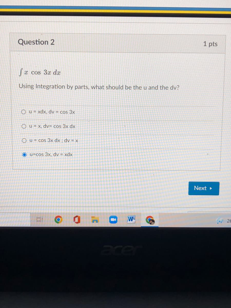 Question 2
1 pts
x cos 3x dx
Using Integration by parts, what should be the u and the dv?
O u = xdx, dv = cos 3x
O u = x, dv= cos 3x dx
O u = cos 3x dx ; dv = x
O u=cos 3x, dv = xdx
Next >
W
26
cer
