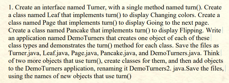 1. Create an interface named Turner, with a single method named turn(). Create
a class named Leaf that implements turn() to display Changing colors. Create a
class named Page that implements turn() to display Going to the next page.
Create a class named Pancake that implements turn() to display Flipping. Write
an application named DemoTurners that creates one object of each of these
class types and demonstrates the turn() method for each class. Save the files as
Turner.java, Leaf.java, Page.java, Pancake.java, and DemoTurners.java. Think
of two more objects that use turn(), create classes for them, and then add objects
to the DemoTurners application, renaming it DemoTurners2. java. Save the files,
using the names of new objects that use turn()