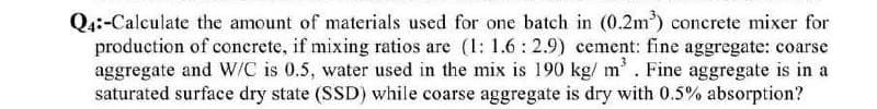Q4:-Calculate the amount of materials used for one batch in (0.2m³) concrete mixer for
production of concrete, if mixing ratios are (1: 1.6: 2.9) cement: fine aggregate: coarse
aggregate and W/C is 0.5, water used in the mix is 190 kg/m³. Fine aggregate is in a
saturated surface dry state (SSD) while coarse aggregate is dry with 0.5% absorption?