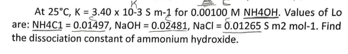 At 25°C, K = 3.40 x 10-3 S m-1 for 0.00100 M NH4OH. Values of Lo
are: NH4C1 = 0.01497, NaOH = 0.02481, NaCl = 0.01265 S m2 mol-1. Find
the dissociation constant of ammonium hydroxide.