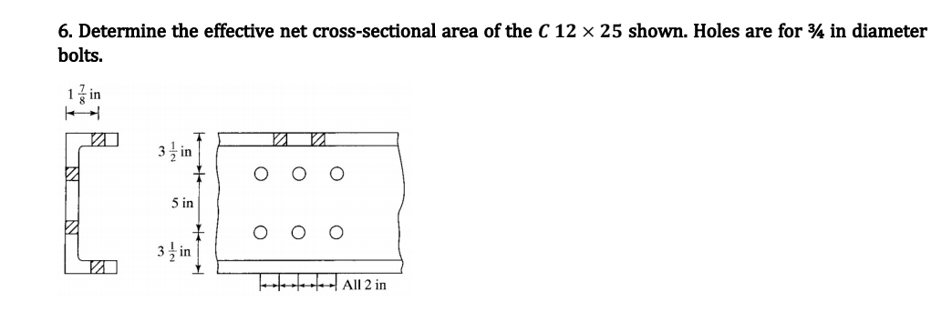 6. Determine the effective net cross-sectional area of the C 12 x 25 shown. Holes are for 34 in diameter
bolts.
1 in
3in
5 in
3½ in
All 2 in