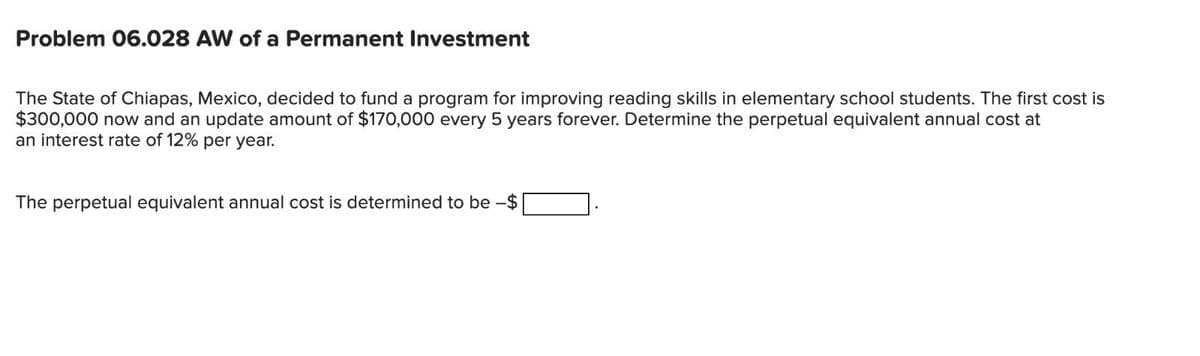 Problem 06.028 AW of a Permanent Investment
The State of Chiapas, Mexico, decided to fund a program for improving reading skills in elementary school students. The first cost is
$300,000 now and an update amount of $170,000 every 5 years forever. Determine the perpetual equivalent annual cost at
an interest rate of 12% per year.
The perpetual equivalent annual cost is determined to be -$