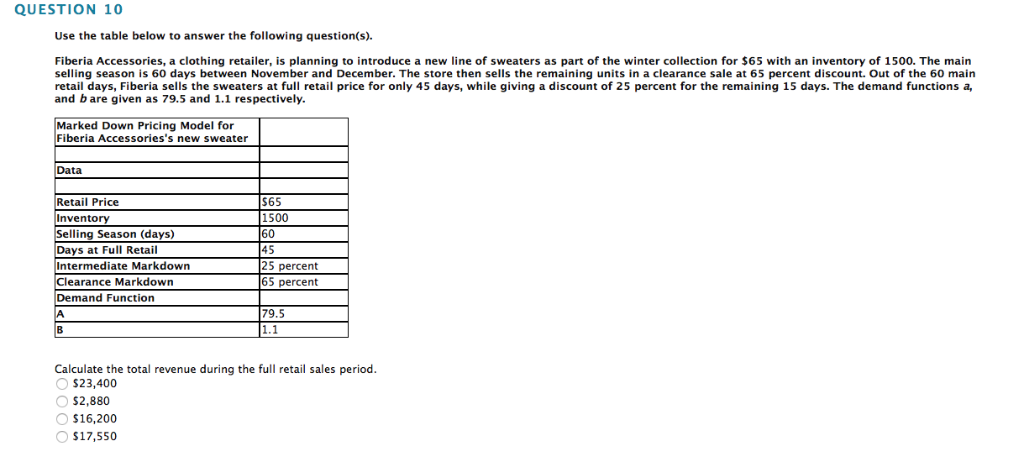 QUESTION 10
Use the table below to answer the following question(s).
Fiberia Accessories, a clothing retailer, is planning to introduce a new line of sweaters as part of the winter collection for $65 with an inventory of 1500. The main
selling season is 60 days between November and December. The store then sells the remaining units in a clearance sale at 65 percent discount. Out of the 60 main
retail days, Fiberia sells the sweaters at full retail price for only 45 days, while giving a discount of 25 percent for the remaining 15 days. The demand functions a,
and b are given as 79.5 and 1.1 respectively.
Marked Down Pricing Model for
Fiberia Accessories's new sweater
Data
Retail Price
Inventory
Selling Season (days)
Days at Full Retail
Intermediate Markdown
Clearance Markdown
Demand Function
A
B
$65
1500
$16,200
O $17,550
60
45
25 percent
25
65 percent
79.5
|1.1
Calculate the total revenue during the full retail sales period.
O $23,400
O$2,880