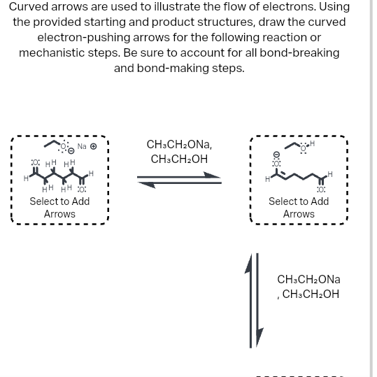 Curved arrows are used to illustrate the flow of electrons. Using
the provided starting and product structures, draw the curved
electron-pushing arrows for the following reaction or
mechanistic steps. Be sure to account for all bond-breaking
and bond-making steps.
Na Ⓒ
OHHHH
HH HH 0:
Select to Add
Arrows
CH3CH₂ONA,
CH3CH₂OH
10:
Select to Add
Arrows
CH3CH2ONA
, CH3CH₂OH