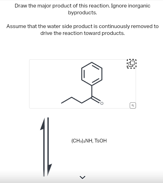 Draw the major product of this reaction. Ignore inorganic
byproducts.
Assume that the water side product is continuously removed to
drive the reaction toward products.
(CH3)2NH, TSOH
10
Q