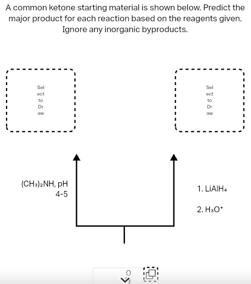 A common ketone starting material is shown below. Predict the
major product for each reaction based on the reagents given.
Ignore any inorganic byproducts.
Sel
ect
to
Dr
aw
(CH3)2NH, pH
4-5
Sel
ect
FRA
to
Dr
aw
1. LIAIH4
2. H3O+