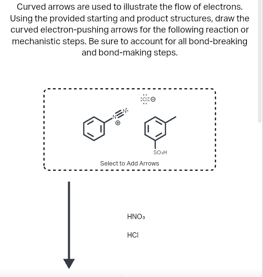 Curved arrows are used to illustrate the flow of electrons.
Using the provided starting and product structures, draw the
curved electron-pushing arrows for the following reaction or
mechanistic steps. Be sure to account for all bond-breaking
and bond-making steps.
تے ہیں
Select to Add Arrows
HNO3
SO3H
HCI