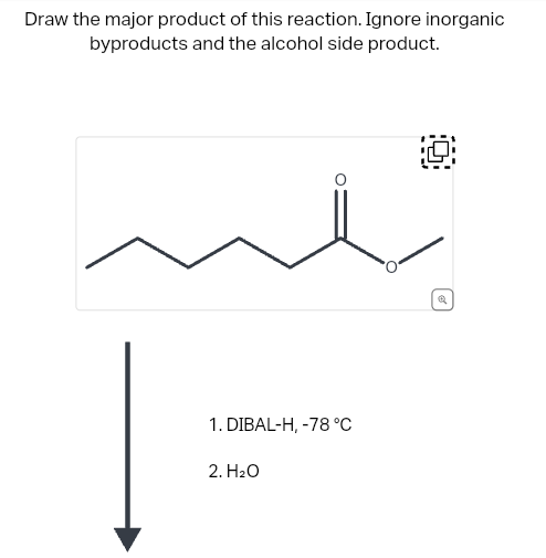 Draw the major product of this reaction. Ignore inorganic
byproducts and the alcohol side product.
O
1. DIBAL-H, -78 °C
2. H₂O