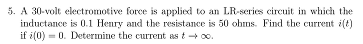 5. A 30-volt electromotive force is applied to an LR-series circuit in which the
inductance is 0.1 Henry and the resistance is 50 ohms. Find the current i(t)
if i(0) = 0. Determine the current as t → o.
