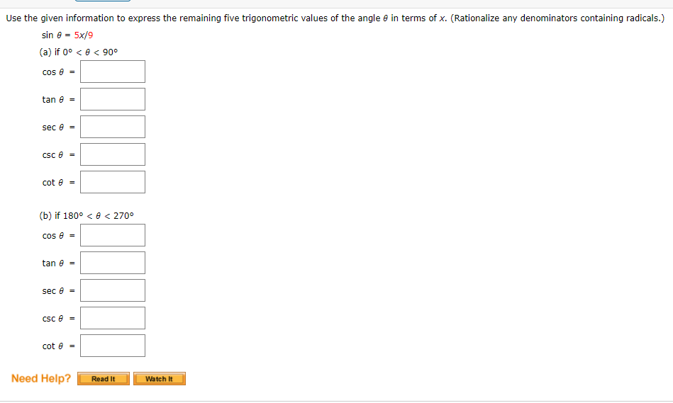 Use the given information to express the remaining five trigonometric values of the angle e in terms of x. (Rationalize any denominators containing radicals.)
sin e = 5x/9
(a) if 0° < e < 90°
cos e =
tan e =
sec e =
Csc e =
cot e =
(b) if 180° < e < 270°
cos e =
tan e =
sec e =
Csc e =
cot e =
Need Help?
Read It
Watch It
