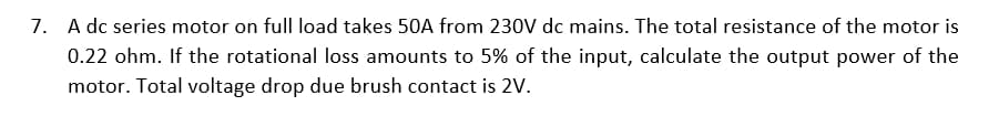 7. A dc series motor on full load takes 50A from 230V dc mains. The total resistance of the motor is
0.22 ohm. If the rotational loss amounts to 5% of the input, calculate the output power of the
motor. Total voltage drop due brush contact is 2V.
