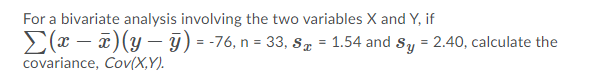 For a bivariate analysis involving the two variables X and Y, if
E(x – x)(y – 9) = -76, n = 33, sS = 1.54 and Sy = 2.40, calculate the
covariance, Cov(X,Y).
%3!
