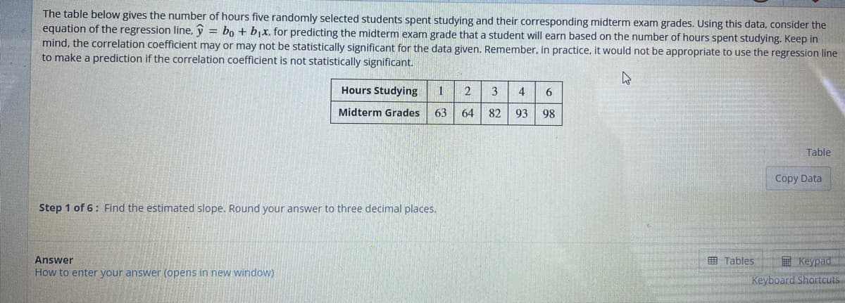 The table below gives the number of hours five randomly selected students spent studying and their corresponding midterm exam grades. Using this data, consider the
equation of the regression line, y = bo + b₁x. for predicting the midterm exam grade that a student will earn based on the number of hours spent studying. Keep in
mind, the correlation coefficient may or may not be statistically significant for the data given. Remember, in practice, it would not be appropriate to use the regression line
to make a prediction if the correlation coefficient is not statistically significant.
Hours Studying 1 2
Midterm Grades 63
64
Step 1 of 6: Find the estimated slope. Round your answer to three decimal places.
Answer
How to enter your answer (opens in new window)
3 4 6
82 93 98
Tables
Table
Copy Data
Keypad
Keyboard Shortcuts