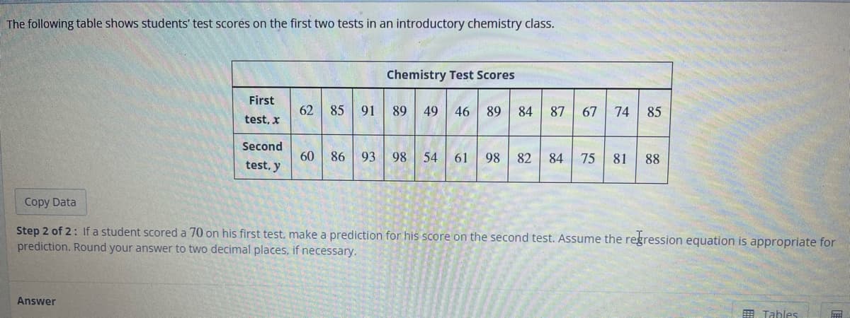 The following table shows students' test scores on the first two tests in an introductory chemistry class.
First
test, x
Answer
Second
test, y
62 85 91
60 86
Chemistry Test Scores
89
46 89 84 87 67 74 85
93 98 54 61 98 82 84 75 81 88
Copy Data
Step 2 of 2: If a student scored a 70 on his first test, make a prediction for his score on the second test. Assume the regression equation is appropriate for
prediction. Round your answer to two decimal places, if necessary.
Tables
FFFF