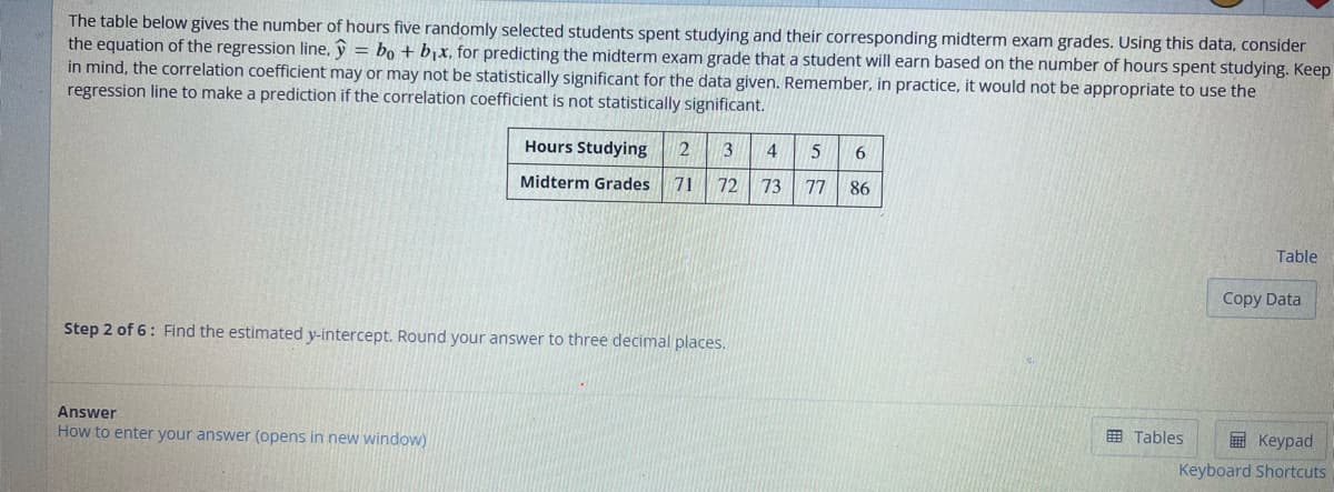 The table below gives the number of hours five randomly selected students spent studying and their corresponding midterm exam grades. Using this data, consider
the equation of the regression line, y = bo + b₁x, for predicting the midterm exam grade that a student will earn based on the number of hours spent studying. Keep
in mind, the correlation coefficient may or may not be statistically significant for the data given. Remember, in practice, it would not be appropriate to use the
regression line to make a prediction if the correlation coefficient is not statistically significant.
Hours Studying 2 3
Midterm Grades 71 72
Step 2 of 6: Find the estimated y-intercept. Round your answer to three decimal places.
Answer
How to enter your answer (opens in new window)
4 5 6
73 77
86
Tables
Table
Copy Data
Keypad
Keyboard Shortcuts