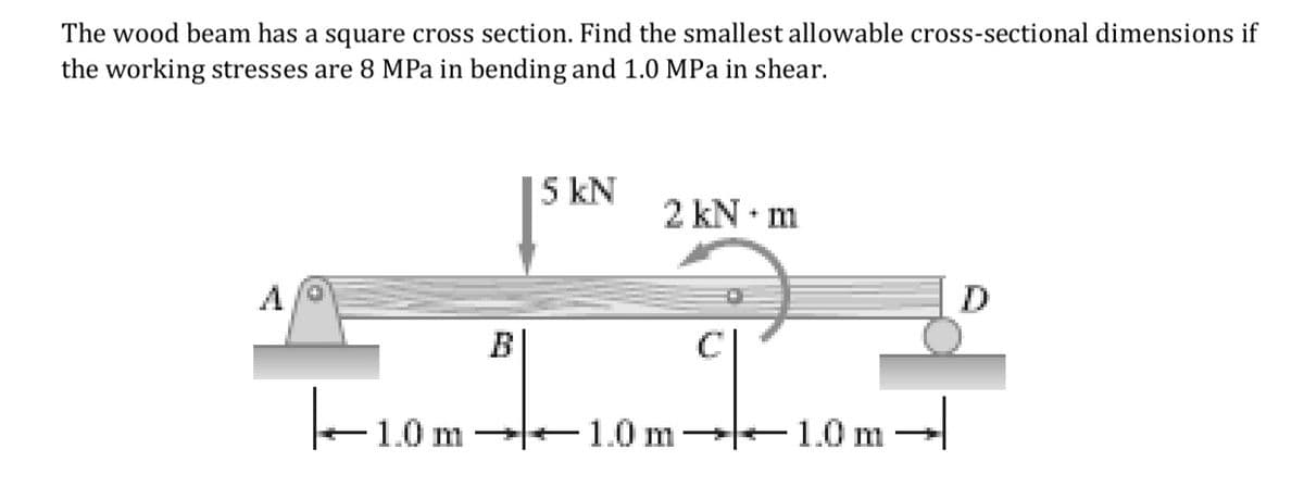 The wood beam has a square cross section. Find the smallest allowable cross-sectional dimensions if
the working stresses are 8 MPa in bending and 1.0 MPa in shear.
5 kN
2 kN • m
D
B
F10m-
1.0 m 1.0 m
-1.0 m
