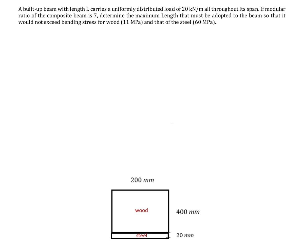 A built-up beam with length L carries a uniformly distributed load of 20 kN/m all throughout its span. If modular
ratio of the composite beam is 7, determine the maximum Length that must be adopted to the beam so that it
would not exceed bending stress for wood (11 MPa) and that of the steel (60 MPa).
200 mm
wood
400 mm
steel
20 mm
