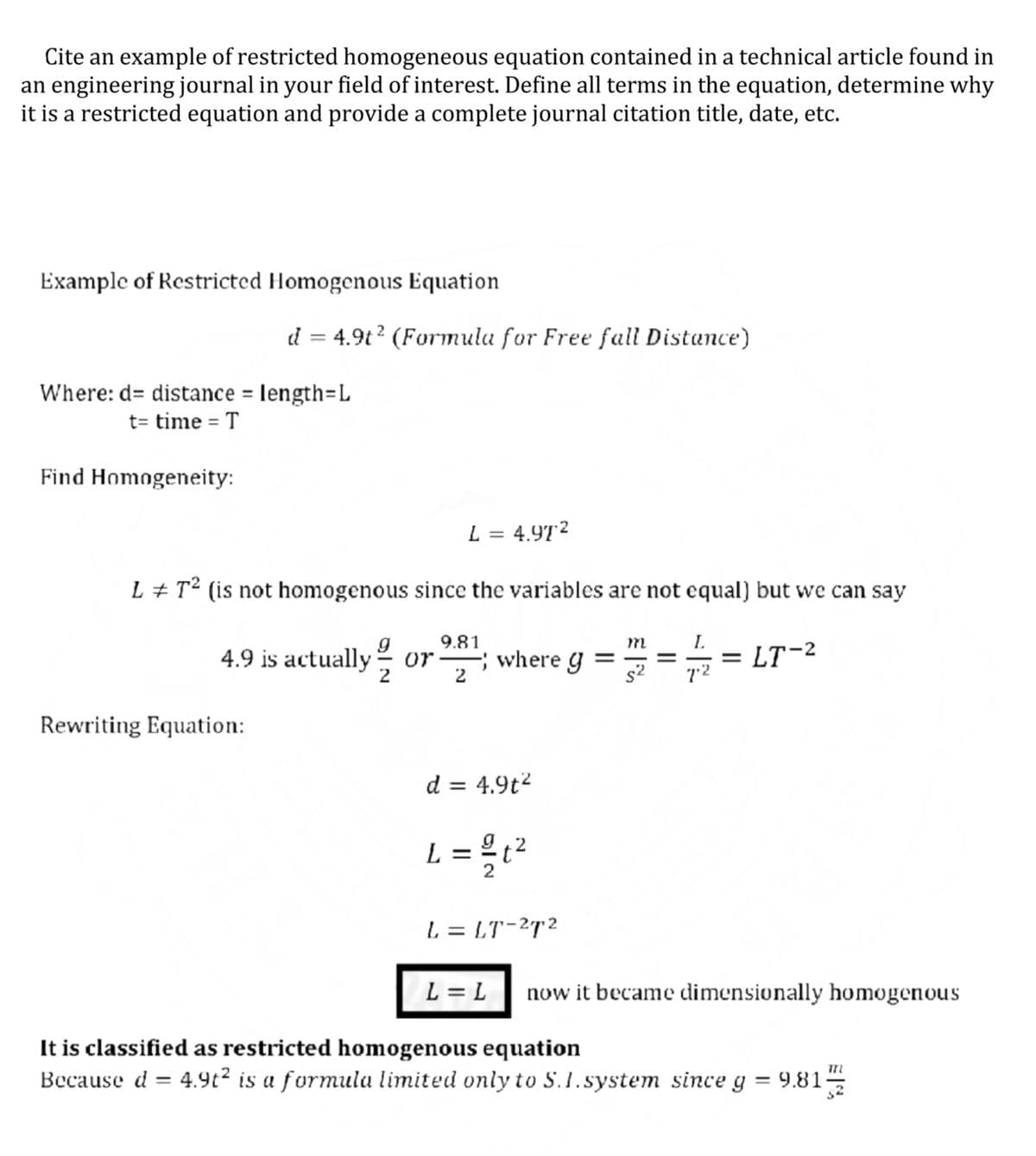 Cite an example of restricted homogeneous equation contained in a technical article found in
an engineering journal in your field of interest. Define all terms in the equation, determine why
it is a restricted equation and provide a complete journal citation title, date, etc.
Example of Restricted Homogenous Equation
d = 4.9t ? (Formula for Free fall Distance)
Where: d= distance = length=L
t= time = T
Find Homogeneity:
L = 4.97?
L + T² (is not homogenous since the variables are not equal) but we can say
9.81
m
4.9 is actually
where g
2
LT-2
or
72
Rewriting Equation:
d = 4.9t2
L = %²
L = LT-2T2
L = L
now it became dimensionally homogenous
It is classified as restricted homogenous equation
Because d = 4.9t? is a formula limited only to S.1. system since g
9.81-
||
