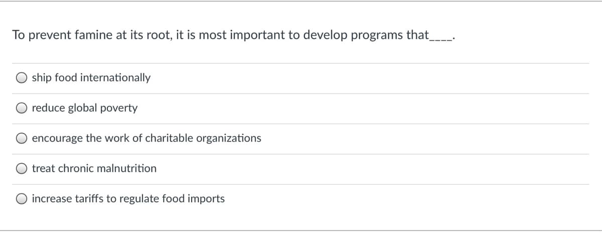 To prevent famine at its root, it is most important to develop programs that_
ship food internationally
reduce global poverty
O encourage the work of charitable organizations
treat chronic malnutrition
O increase tariffs to regulate food imports
