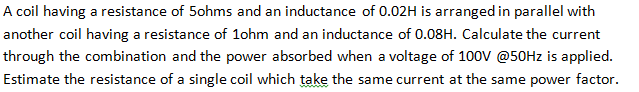 A coil having a resistance of 5ohms and an inductance of 0.02H is arranged in parallel with
another coil having a resistance of 1ohm and an inductance of 0.08H. Calculate the current
through the combination and the power absorbed when a voltage of 100V @50Hz is applied.
Estimate the resistance of a single coil which take the same current at the same power factor.