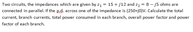 Two circuits, the impedances which are given by z₁ = 15+j12 and z₂ = 8 - j5 ohms are
connected in parallel. If the p.d. across one of the impedance is (250+j0)V. Calculate the total
current, branch currents, total power consumed in each branch, overall power factor and power
factor of each branch.