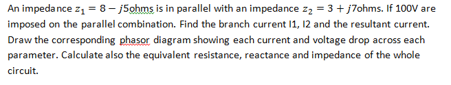 An impedance z₁ = 8j5ohms is in parallel with an impedance z₂ = 3 + j7ohms. If 100V are
imposed on the parallel combination. Find the branch current 11, 12 and the resultant current.
Draw the corresponding phasor diagram showing each current and voltage drop across each
parameter. Calculate also the equivalent resistance, reactance and impedance of the whole
circuit.