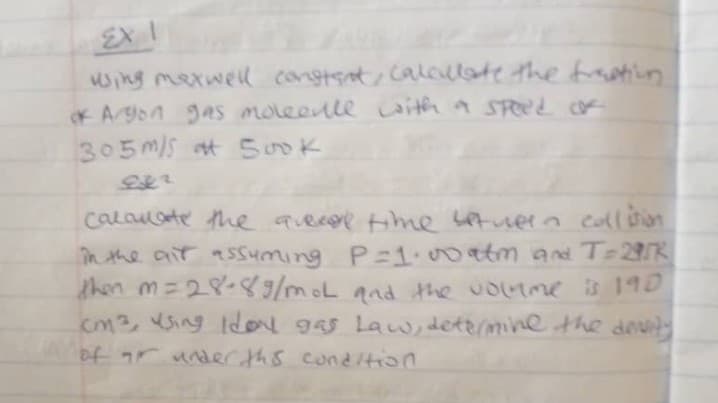 EXI
wing maxwell constant, calculate the fraction
of Argon gas molecule with a speed o
305 m/s Sook
962
calculate the avecal time between collision
in the air assuming P=1.00 atm and T=295K
then m=28-89/moL and the volume is 190
cm3, using Idol gas Law, determine the devity
of r under this condition