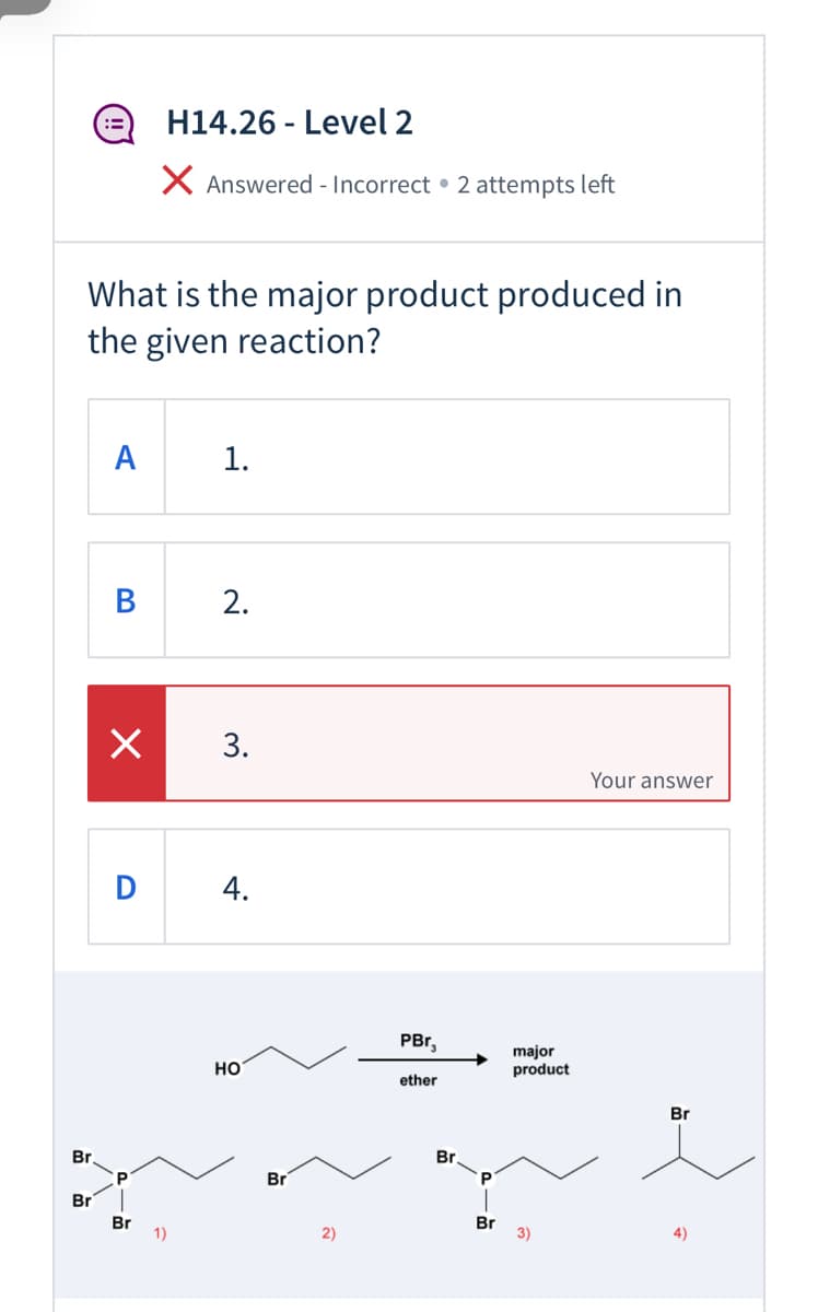 H14.26 - Level 2
X Answered - Incorrect • 2 attempts left
What is the major product produced in
the given reaction?
1.
B
2.
Your answer
PBr,
но
major
product
ether
Br
Br
Br
Br
Br
Br
1)
2)
Br
3)
4)
3.
4.
A
