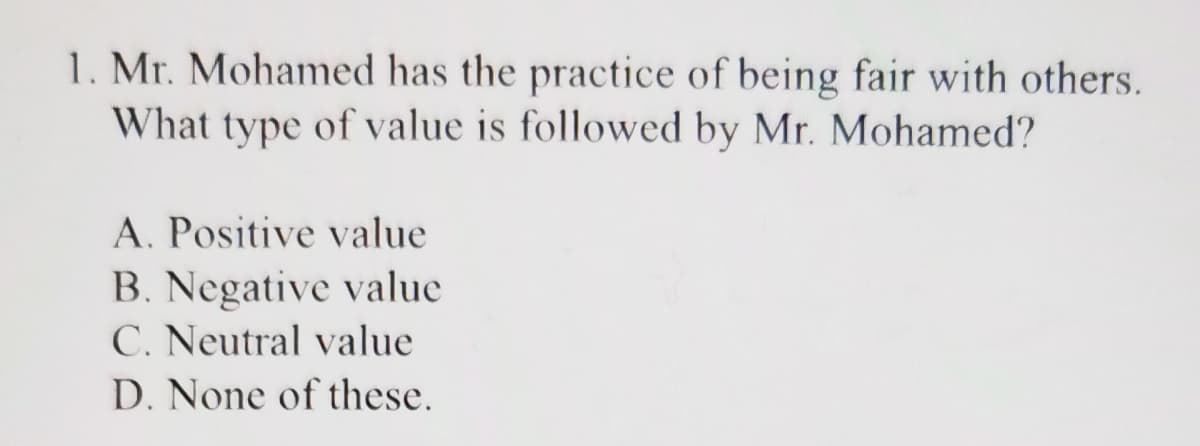 1. Mr. Mohamed has the practice of being fair with others.
What type of value is followed by Mr. Mohamed?
A. Positive value
B. Negative value
C. Neutral value
D. None of these.
