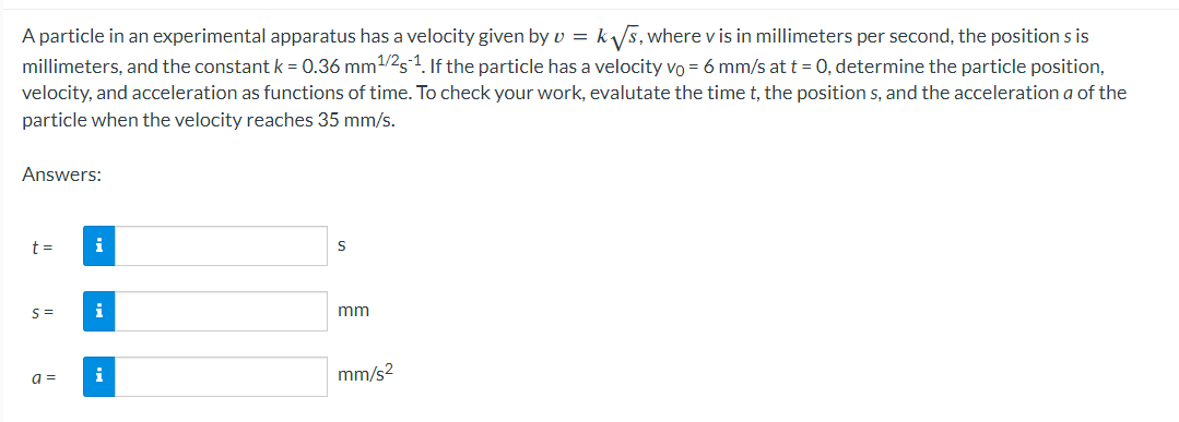 A particle in an experimental apparatus has a velocity given by v = k√s, where v is in millimeters per second, the position s is
millimeters, and the constant k = 0.36 mm ¹/25-¹1. If the particle has a velocity vo = 6 mm/s at t = 0, determine the particle position,
velocity, and acceleration as functions of time. To check your work, evalutate the time t, the positions, and the acceleration a of the
particle when the velocity reaches 35 mm/s.
Answers:
t =
i
S= i
a =
i
S
mm
mm/s²