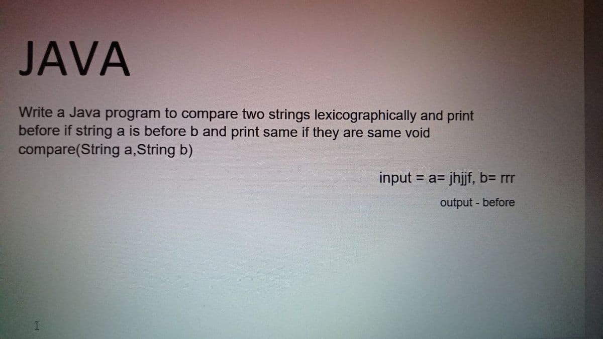 JAVA
Write a Java program to compare two strings lexicographically and print
before if string a is before b and print same if they are same void
compare(String a, String b)
input = a= jhjjf, b= rrr
%3D
output - before
