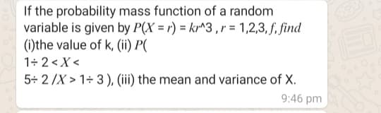 If the probability mass function of a random
variable is given by P(X = r) = kr^3 ,r = 1,2,3, f, find
(i)the value of k, (ii) P(
1+ 2<X <
5+ 2/X > 1+ 3), (iii) the mean and variance of X.
9:46 pm
