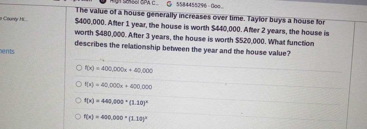 High School GPA C..
G 5584455296-Goo..
The value of a house generally increases over time. Taylor buys a house for
$400,000. After 1 year, the house is worth $440,000. After 2 years, the house is
worth $480,000. After 3 years, the house is worth $520,000. What function
e County Hi...
describes the relationship between the year and the house value?
nents
O f(x) = 400,000x + 40,000
O f(x) = 40,000x + 400,000
O f(x) = 440,000 * (1.10)*
O f(x) = 400,000 * (1.10)*
%3D
