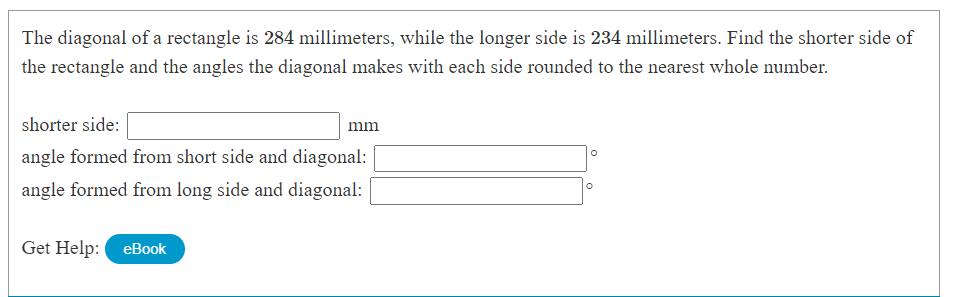 **Problem Description:**

The diagonal of a rectangle is 284 millimeters, while the longer side is 234 millimeters. Find the shorter side of the rectangle and the angles the diagonal makes with each side, rounded to the nearest whole number.

**Instructions:**

- **Shorter side:** Enter the length of the shorter side in millimeters (mm).
- **Angle formed from short side and diagonal:** Enter the angle in degrees (°) formed between the shorter side and the diagonal.
- **Angle formed from long side and diagonal:** Enter the angle in degrees (°) formed between the longer side and the diagonal.

**Input Fields:**

- Shorter side: __________ mm
- Angle formed from short side and diagonal: __________ °
- Angle formed from long side and diagonal: __________ °

**Get Help:**
- [eBook](#)

---

**Explanation:**

1. **Determine the Shorter Side:**
   - Use the Pythagorean theorem to calculate the shorter side (a). Given diagonal (d) and longer side (b), the formula is:
     \[
     d^2 = a^2 + b^2
     \]
     Solving for \( a \):

   \[
   a = \sqrt{d^2 - b^2} = \sqrt{284^2 - 234^2}
   \]

2. **Find Angles Using Sine and Cosine Rules:**
   - To find the angles, utilize trigonometric relationships:
     \[
     \theta_1 = \arcsin\left(\frac{\text{shorter side}}{\text{diagonal}}\right)
     \]
     \[
     \theta_2 = \arccos\left(\frac{\text{longer side}}{\text{diagonal}}\right)
     \]

Ensure to round your final answers to the nearest whole number.