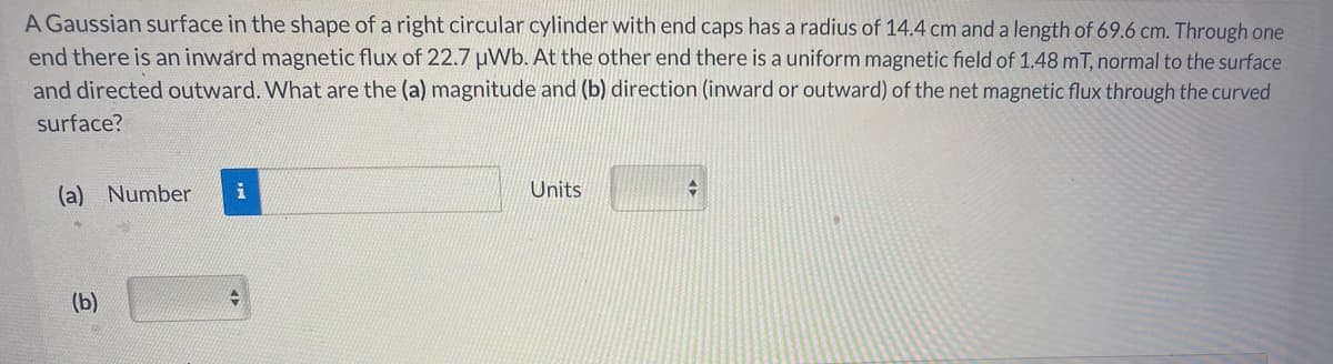 A Gaussian surface in the shape of a right circular cylinder with end caps has a radius of 14.4 cm and a length of 69.6 cm. Through one
end there is an inward magnetic flux of 22.7 uWb. At the other end there is a uniform magnetic field of 1.48 mT, normal to the surface
and directed outward. What are the (a) magnitude and (b) direction (inward or outward) of the net magnetic flux through the curved
surface?
(a) Number
Units
(b)
