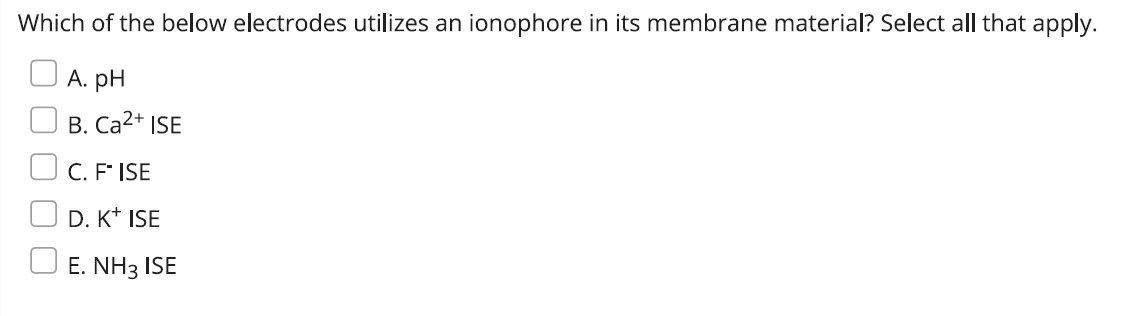 Which of the below electrodes utilizes an ionophore in its membrane material? Select all that apply.
A. pH
B. Ca²+ ISE
C. FISE
D. K+ ISE
E. NH3 ISE