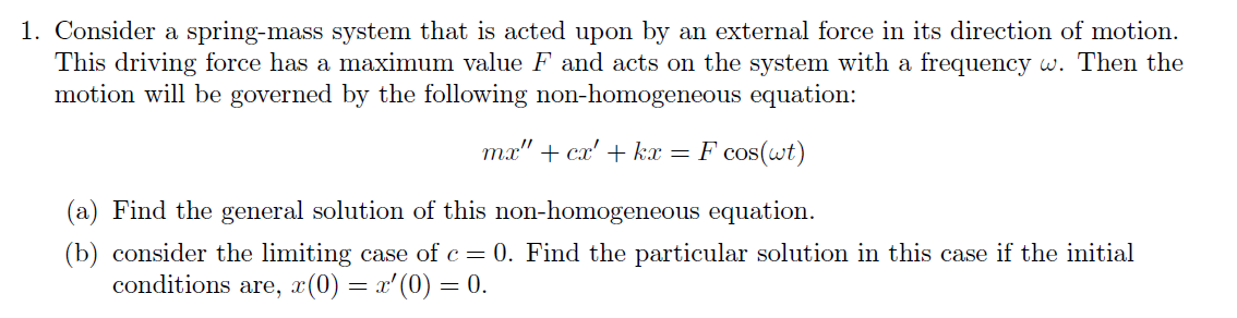 1. Consider a spring-mass system that is acted upon by an external force in its direction of motion.
This driving force has a maximum value F and acts on the system with a frequency w. Then the
motion will be governed by the following non-homogeneous equation:
mx" + cx' + kx = F cos(wt)
(a) Find the general solution of this non-homogeneous equation.
(b) consider the limiting case of c = 0. Find the particular solution in this case if the initial
conditions are, x(0) = x'(0) = 0.