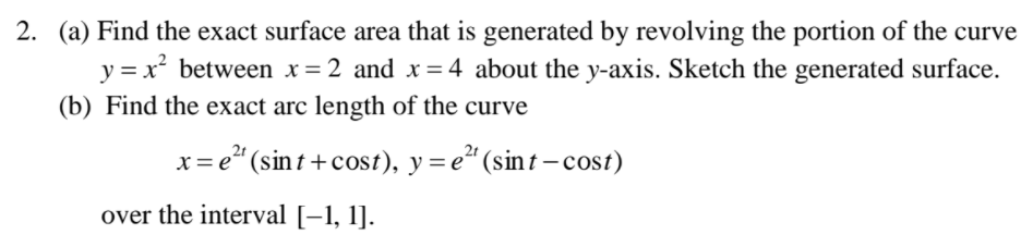 2. (a) Find the exact surface area that is generated by revolving the portion of the curve
y = x² between x=2 and x= 4 about the y-axis. Sketch the generated surface.
(b) Find the exact arc length of the curve
x= e" (sin t + cost), y = e" (sint – cost)
over the interval [–1, 1].
