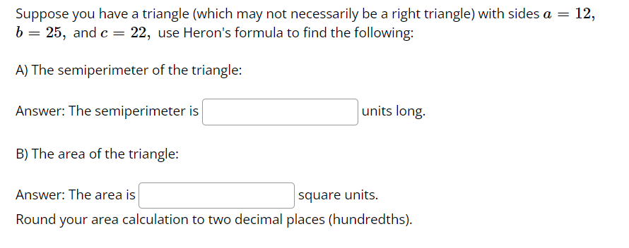 Suppose you have a triangle (which may not necessarily be a right triangle) with sides a = 12,
b = 25, and c = 22, use Heron's formula to find the following:
A) The semiperimeter of the triangle:
Answer: The semiperimeter is
B) The area of the triangle:
units long.
Answer: The area is
square units.
Round your area calculation to two decimal places (hundredths).