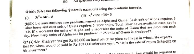 (H)
All ques
Q1(n): Solve the following quadratic equations using the quadratic formula.
(1) 32=14-8
(ii) x²-12x +36= 0
(b)SK Lid manufactures two products, named as Alpha and Gama. Each unit of Alpha requires 3
Jabor hours and each unit of Gama requires 5 labor hours. Total labor hours available each day is
150. If x represent the units of Alpha and y represent the units of Gama that are produced each
day. How many units of Alpha can be produced if 25 units of Gama is produced?
Q2 (a):Mr. Shahryar has got Rs.80,000 on hand which he plans to invest in wheat. He expects
that the wheat would be sold in Rs.102,000 after one year. What is the rate of return (interest) on
his investment?
hou much timg would be required to
