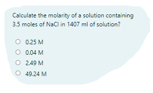 Calculate the molarity of a solution containing
3.5 moles of NaCl in 1407 ml of solution?
O 0.25 M
O 0.04 M
O 2.49 M
O 49.24 M
