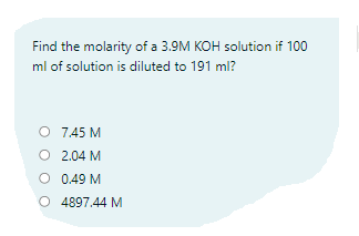 Find the molarity of a 3.9M KOH solution if 100
ml of solution is diluted to 191 ml?
7.45 M
O 2.04 M
O 0.49 M
O 4897.44 M
