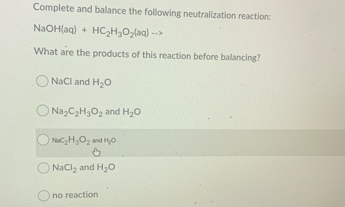 Complete and balance the following neutralization reaction:
NaOH(aq) + HC2H3O2(aq) -->
What are the products of this reaction before balancing?
NaCl and H20
Na2C2H3O2 and H20
O NaC,H,O2 and H,0
NaCl, and H2O
C no reaction
