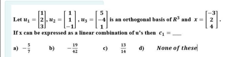 --A
-3
Let u1 =
2, u2
, Uz
-4 is an orthogonal basis of R$ and x =| 2
If x can be expressed as a linear combination of u's then c1 =
a) -
5
19
13
b)
c)
d)
None of these
42
14
