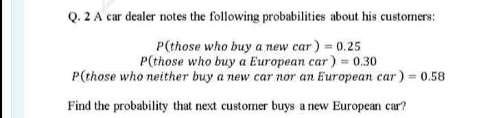 Q. 2 A car dealer notes the following probabilities about his customers:
P(those who buy a new car ) = 0.25
P(those who buy a European car) = 0.30
P(those who neither buy a new car nor an European car ) = 0.58
Find the probability that next customer buys a new European car?
