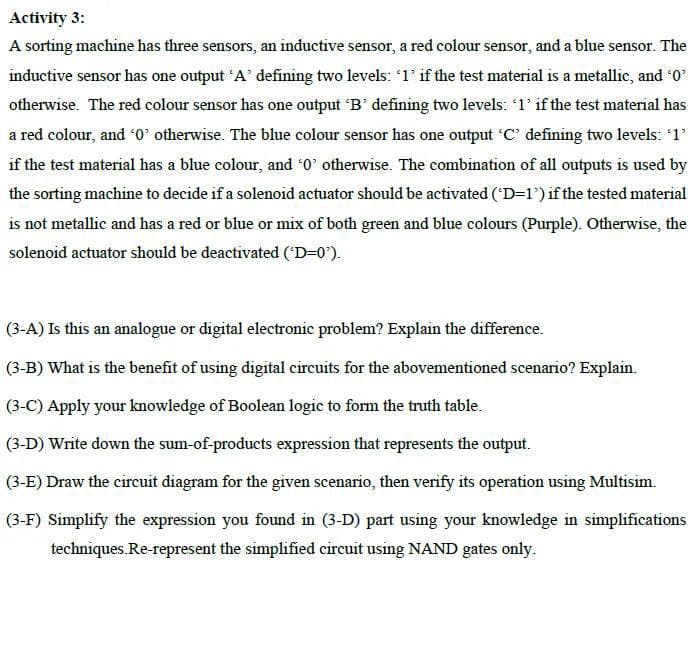 Activity 3:
A sorting machine has three sensors, an inductive sensor, a red colour sensor, and a blue sensor. The
inductive sensor has one output 'A' defining two levels: '1' if the test material is a metallic, and ¹0²
otherwise. The red colour sensor has one output 'B' defining two levels: '1' if the test material has
a red colour, and '0' otherwise. The blue colour sensor has one output 'C' defining two levels: '1'
if the test material has a blue colour, and '0' otherwise. The combination of all outputs is used by
the sorting machine to decide if a solenoid actuator should be activated ('D=1') if the tested material
is not metallic and has a red or blue or mix of both green and blue colours (Purple). Otherwise, the
solenoid actuator should be deactivated ('D=0').
(3-A) Is this an analogue or digital electronic problem? Explain the difference.
(3-B) What is the benefit of using digital circuits for the abovementioned scenario? Explain.
(3-C) Apply your knowledge of Boolean logic to form the truth table.
(3-D) Write down the sum-of-products expression that represents the output.
(3-E) Draw the circuit diagram for the given scenario, then verify its operation using Multisim.
(3-F) Simplify the expression you found in (3-D) part using your knowledge in simplifications
techniques. Re-represent the simplified circuit using NAND gates only.