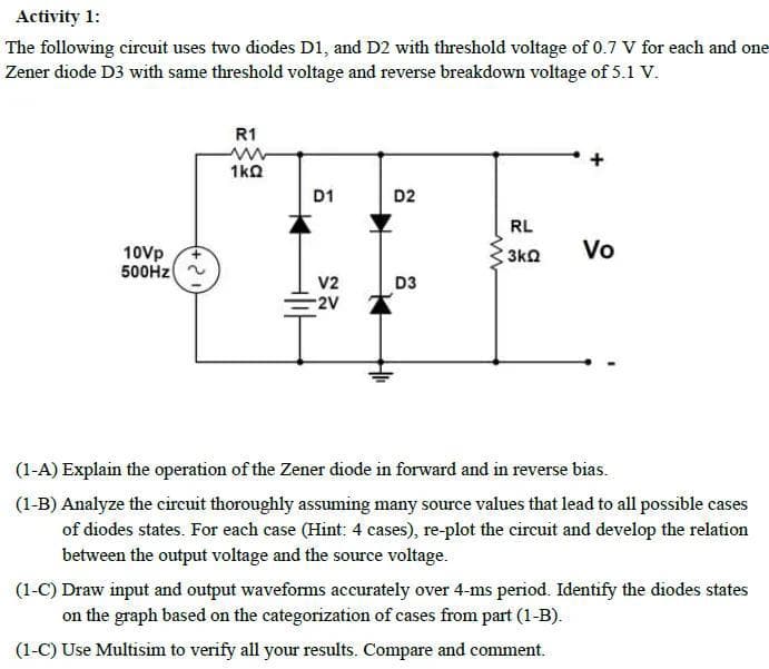 Activity 1:
The following circuit uses two diodes D1, and D2 with threshold voltage of 0.7 V for each and one
Zener diode D3 with same threshold voltage and reverse breakdown voltage of 5.1 V.
10Vp
500Hz
R1
www
1kQ
D1
V2
-2V
D2
D3
RL
3kQ
Vo
(1-A) Explain the operation of the Zener diode in forward and in reverse bias.
(1-B) Analyze the circuit thoroughly assuming many source values that lead to all possible cases
of diodes states. For each case (Hint: 4 cases), re-plot the circuit and develop the relation
between the output voltage and the source voltage.
(1-C) Draw input and output waveforms accurately over 4-ms period. Identify the diodes states
on the graph based on the categorization of cases from part (1-B).
(1-C) Use Multisim to verify all your results. Compare and comment.