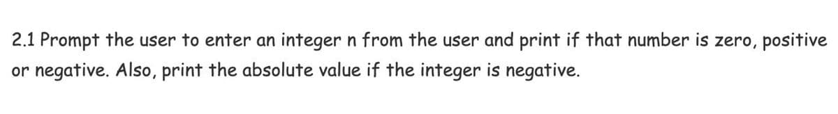 2.1 Prompt the user to enter an integer n from the user and print if that number is zero, positive
or negative. Also, print the absolute value if the integer is negative.
