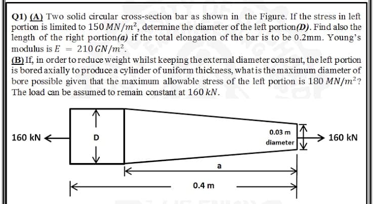 Q1) (A) Two solid circular cross-section bar as shown in the Figure. If the stress in left
portion is limited to 150 MN/m2, determine the diameter of the left portion(D). Find also the
length of the right portion(a) if the total elongation of the bar is to be 0.2mm. Young's
modulus is E = 210 GN/m².
(B)If, in order to reduce weight whilst keeping the external diameter constant, the left portion
is bored axially to produce a cylinder of uniform thickness, whatis the maximum diameter of
bore possible given that the maximum allowable stress of the left portion is 180 MN/m2?
The load can be assumed to remain constant at 160 kN.
0.03 m
160 kN
D
160 kN
diameter
a
0.4 m
