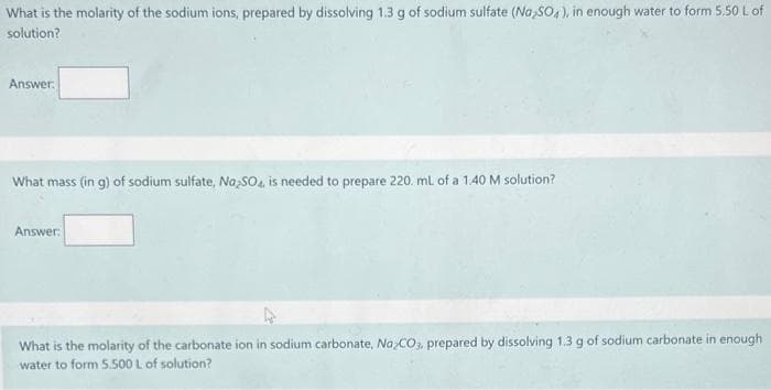 What is the molarity of the sodium ions, prepared by dissolving 1.3 g of sodium sulfate (Na₂SO4), in enough water to form 5.50 L of
solution?
Answer:
What mass (in g) of sodium sulfate, Na2SO4, is needed to prepare 220. mL of a 1.40 M solution?
Answer:
What is the molarity of the carbonate ion in sodium carbonate, NaCO3, prepared by dissolving 1.3 g of sodium carbonate in enough
water to form 5.500 L of solution?